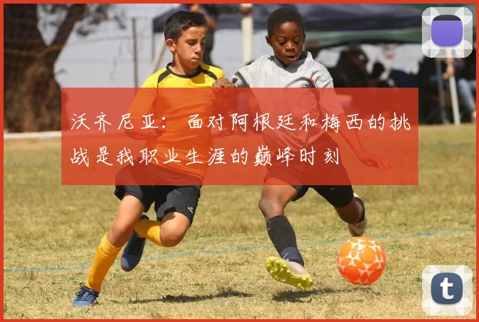 沃齐尼亚：面对阿根廷和梅西的挑战是我职业生涯的巅峰时刻
