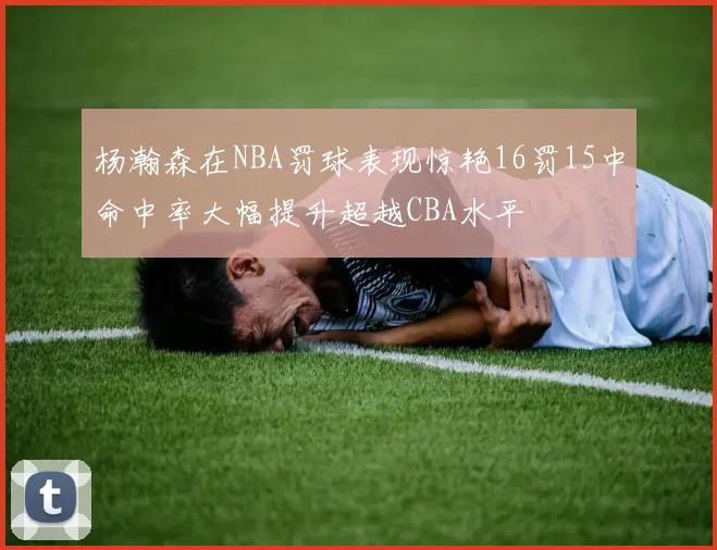 杨瀚森在NBA罚球表现惊艳16罚15中命中率大幅提升超越CBA水平