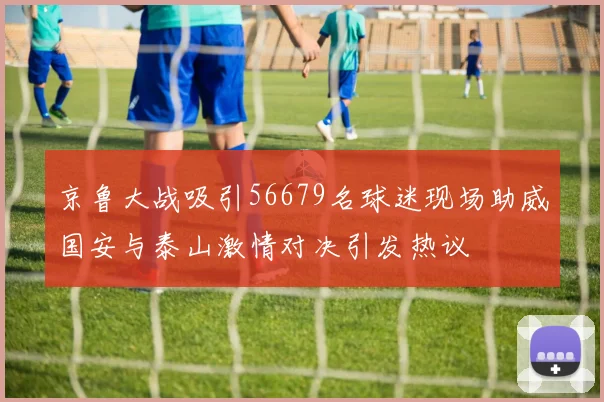 京鲁大战吸引56679名球迷现场助威国安与泰山激情对决引发热议