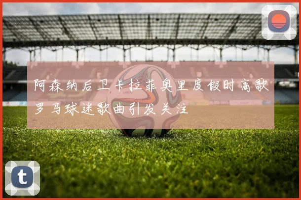 阿森纳后卫卡拉菲奥里度假时高歌罗马球迷歌曲引发关注