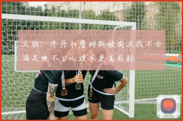 文班：乔丹和詹姆斯被淘汰我不会满足绝不甘心追求更高目标