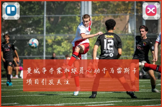 曼城争夺蒙加球员心动于马雷斯卡项目引发关注