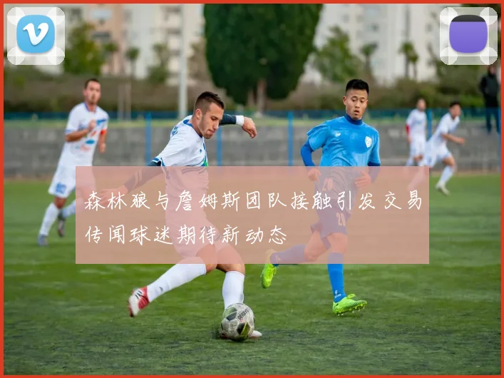 森林狼与詹姆斯团队接触引发交易传闻球迷期待新动态