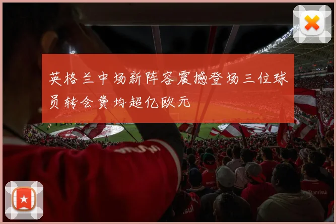 英格兰中场新阵容震撼登场三位球员转会费均超亿欧元