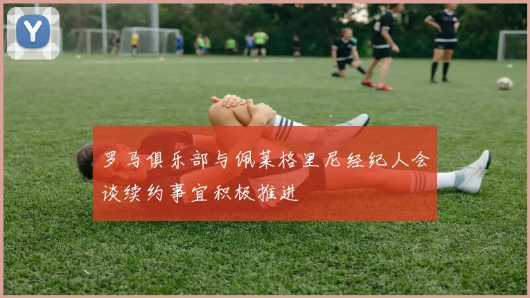 罗马俱乐部与佩莱格里尼经纪人会谈续约事宜积极推进