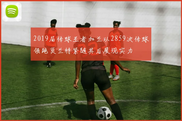 2019届传球王者加兰以2859次传球领跑莫兰特紧随其后展现实力