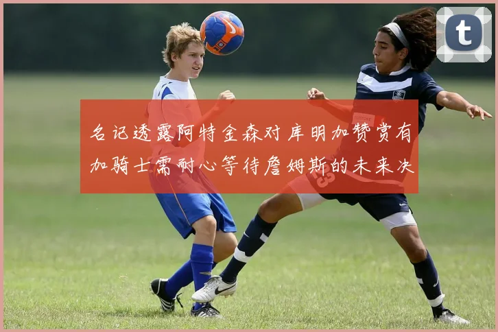 名记透露阿特金森对库明加赞赏有加骑士需耐心等待詹姆斯的未来决定