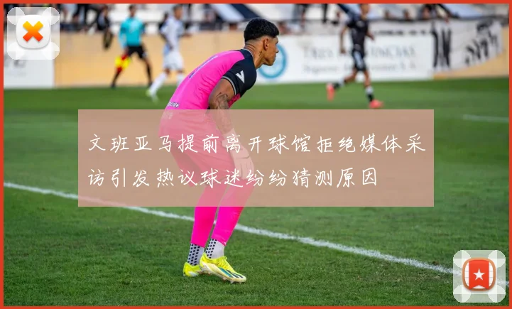 文班亚马提前离开球馆拒绝媒体采访引发热议球迷纷纷猜测原因