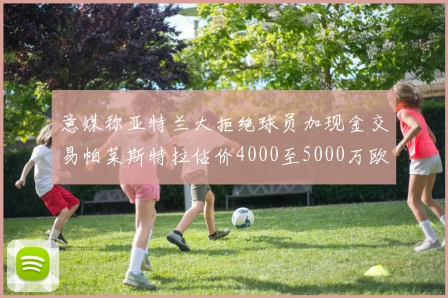 意媒称亚特兰大拒绝球员加现金交易帕莱斯特拉估价4000至5000万欧元