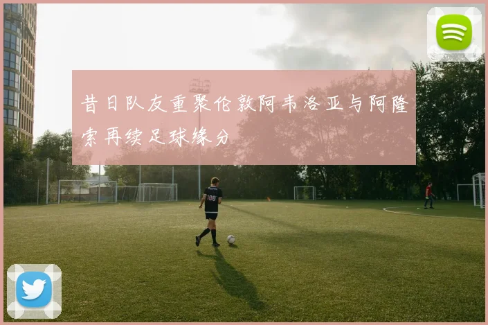 昔日队友重聚伦敦阿韦洛亚与阿隆索再续足球缘分