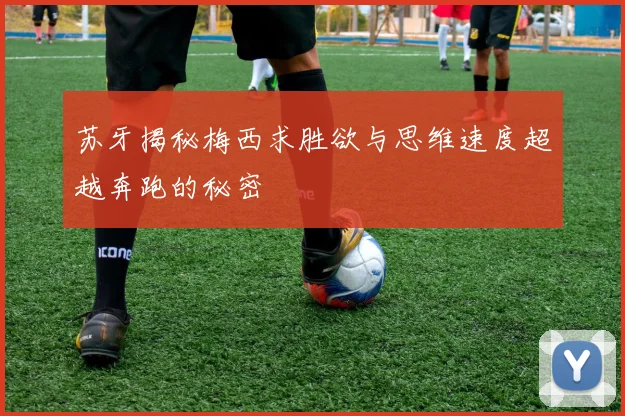 苏牙揭秘梅西求胜欲与思维速度超越奔跑的秘密
