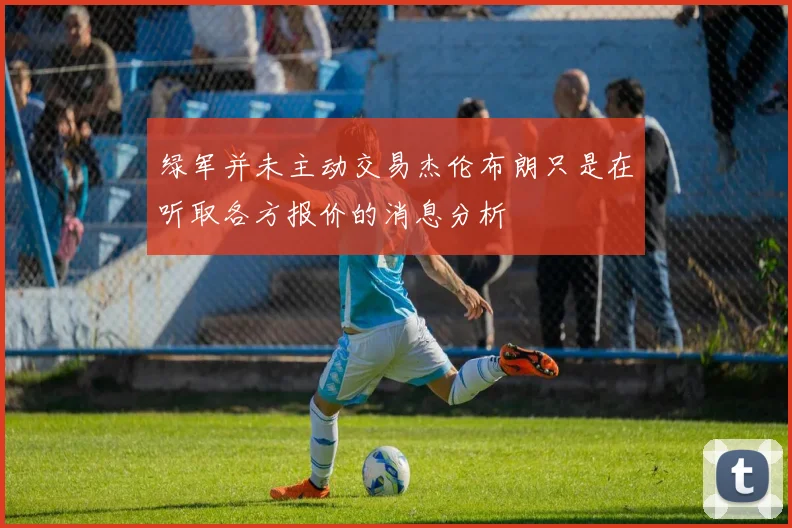 绿军并未主动交易杰伦布朗只是在听取各方报价的消息分析