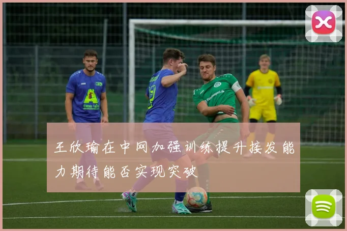王欣瑜在中网加强训练提升接发能力期待能否实现突破