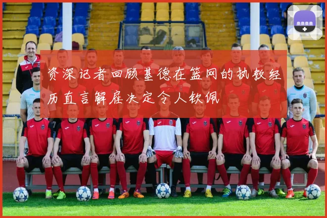 资深记者回顾基德在篮网的执教经历直言解雇决定令人钦佩