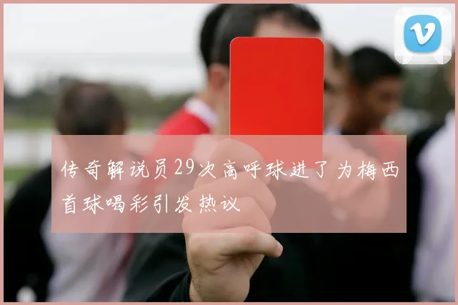 传奇解说员29次高呼球进了为梅西首球喝彩引发热议
