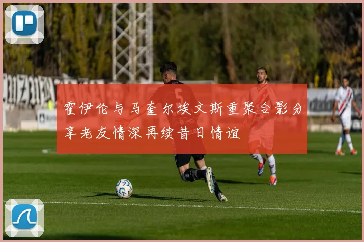 霍伊伦与马奎尔埃文斯重聚合影分享老友情深再续昔日情谊