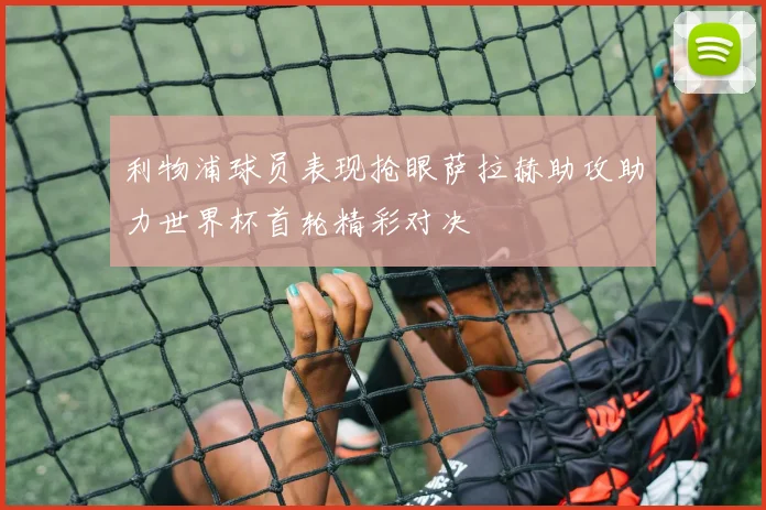 利物浦球员表现抢眼萨拉赫助攻助力世界杯首轮精彩对决