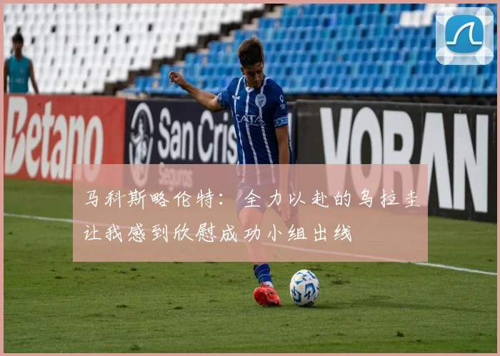 马科斯略伦特：全力以赴的乌拉圭让我感到欣慰成功小组出线