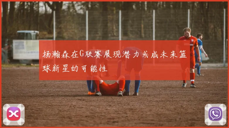 杨瀚森在G联赛展现潜力或成未来篮球新星的可能性
