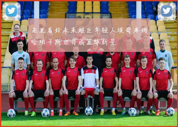老里看好未来超巨年轻人埃奇库姆哈珀卡斯尔将成篮球新星