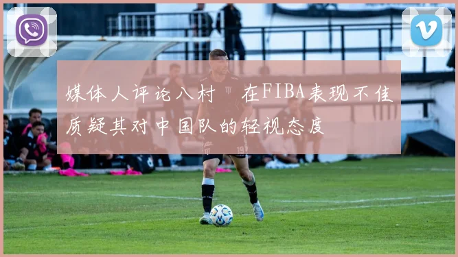 媒体人评论八村塁在FIBA表现不佳质疑其对中国队的轻视态度