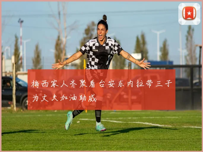 梅西家人齐聚看台安东内拉带三子为丈夫加油助威