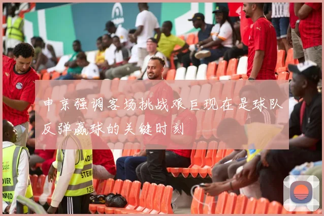 申京强调客场挑战艰巨现在是球队反弹赢球的关键时刻