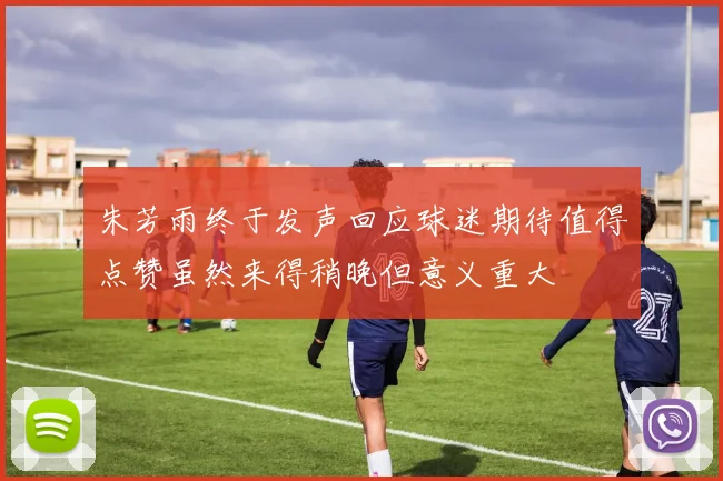 朱芳雨终于发声回应球迷期待值得点赞虽然来得稍晚但意义重大