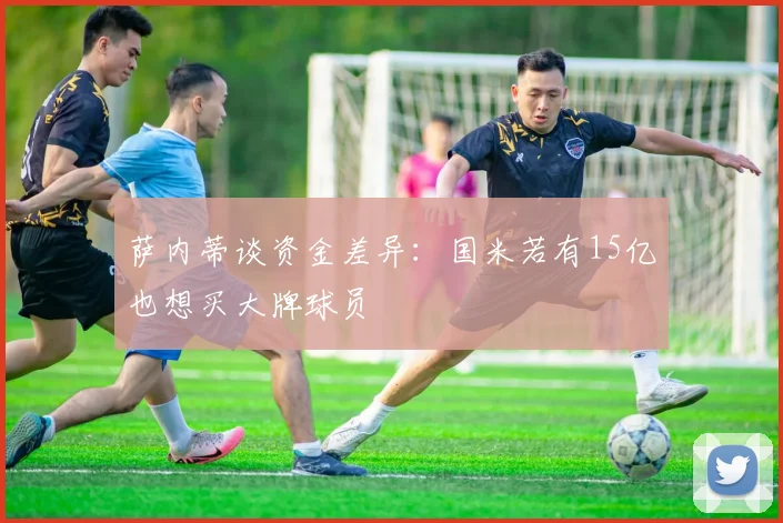 萨内蒂谈资金差异：国米若有15亿也想买大牌球员