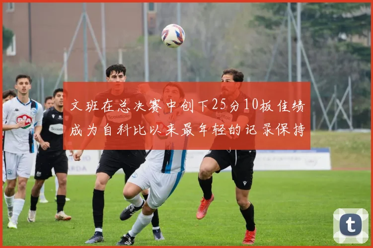 文班在总决赛中创下25分10板佳绩成为自科比以来最年轻的记录保持者