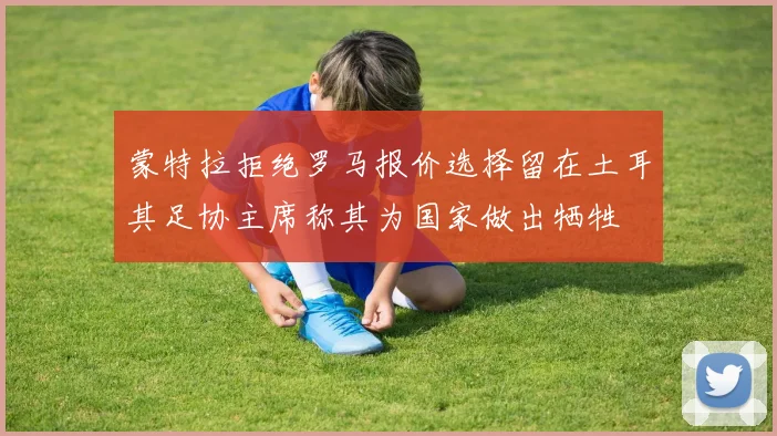 蒙特拉拒绝罗马报价选择留在土耳其足协主席称其为国家做出牺牲