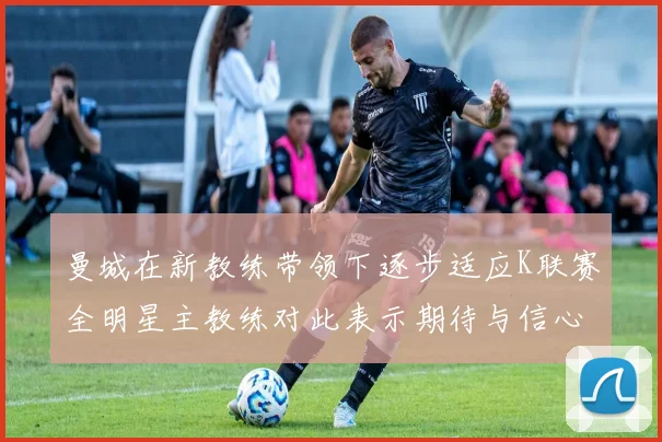 曼城在新教练带领下逐步适应K联赛全明星主教练对此表示期待与信心